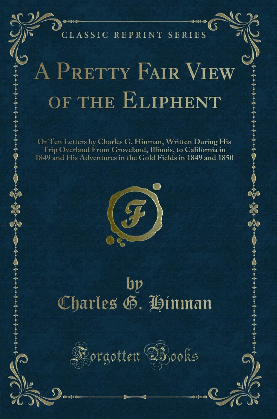 A Pretty Fair View of the Eliphent: Or Ten Letters by Charles G. Hinman, Written During His Trip Overland From Groveland, Illinois, to California in ... Fields in 1849 and 1850 (Classic Reprint) Novels & Short Stories