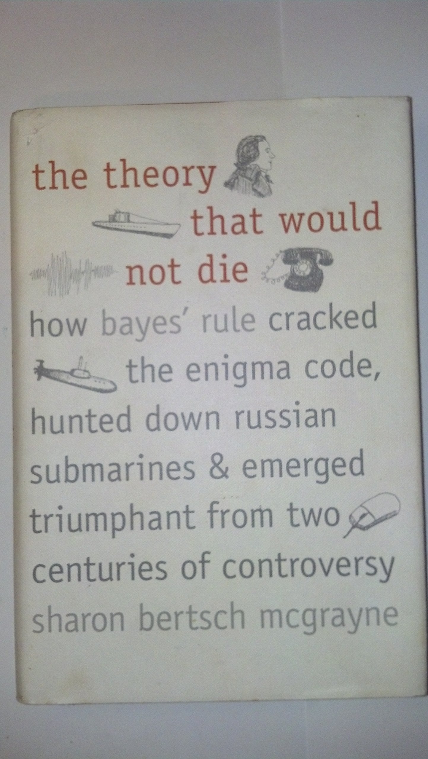The Theory That Would Not Die: How Bayes' Rule Cracked the Enigma Code, Hunted Down Russian Submarines, & Emerged Triumphant from Two Centuries of Controversy book