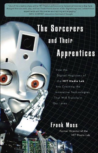 The Sorcerers and Their Apprentices: How the Digital Magicians of the MIT Media Lab Are Creating the Innovative Technologies That Will Transform Our Lives Business & Technology