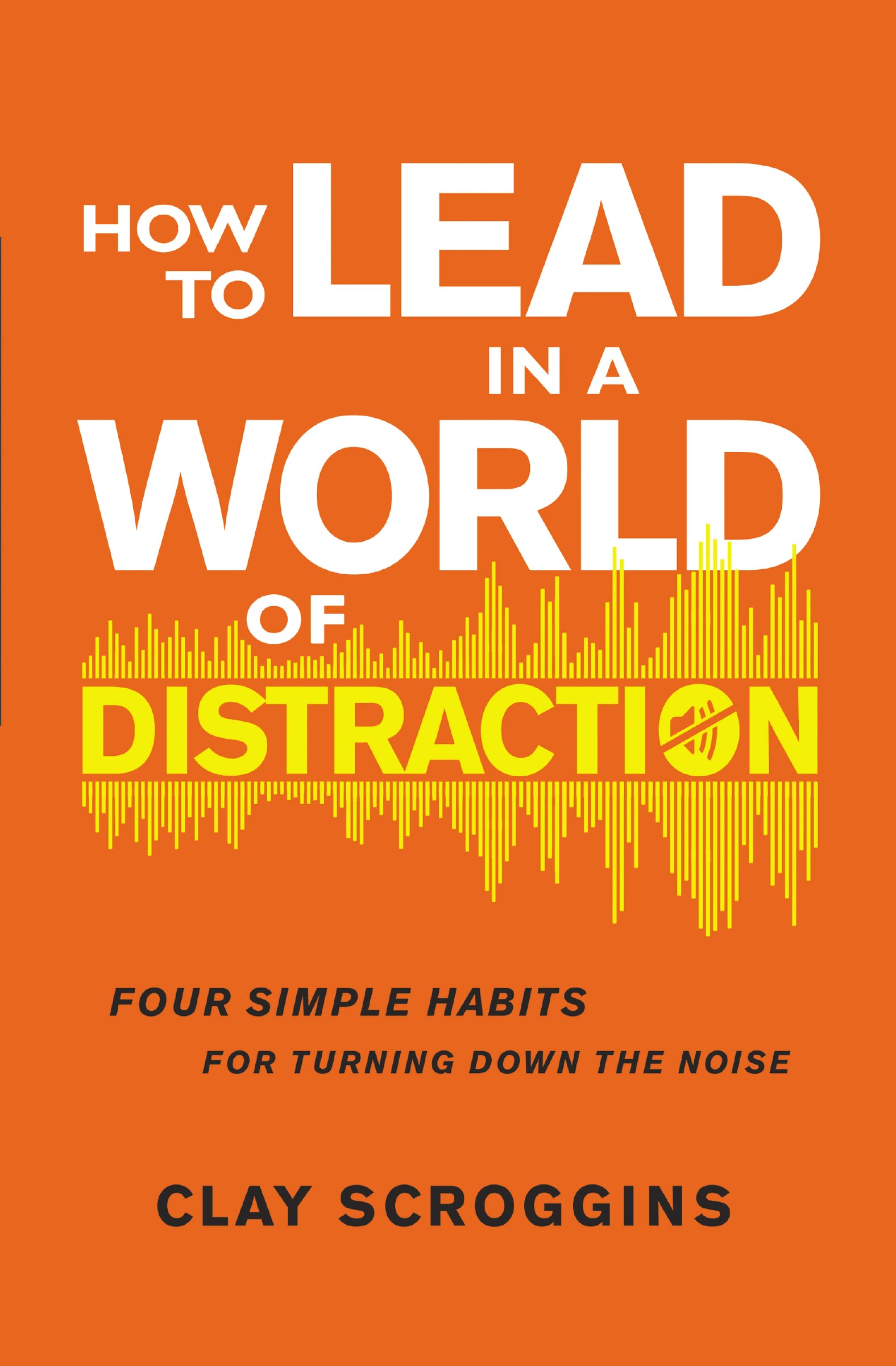 How to Lead in a World of Distraction: Four Simple Habits for Turning Down the Noise Social Sciences