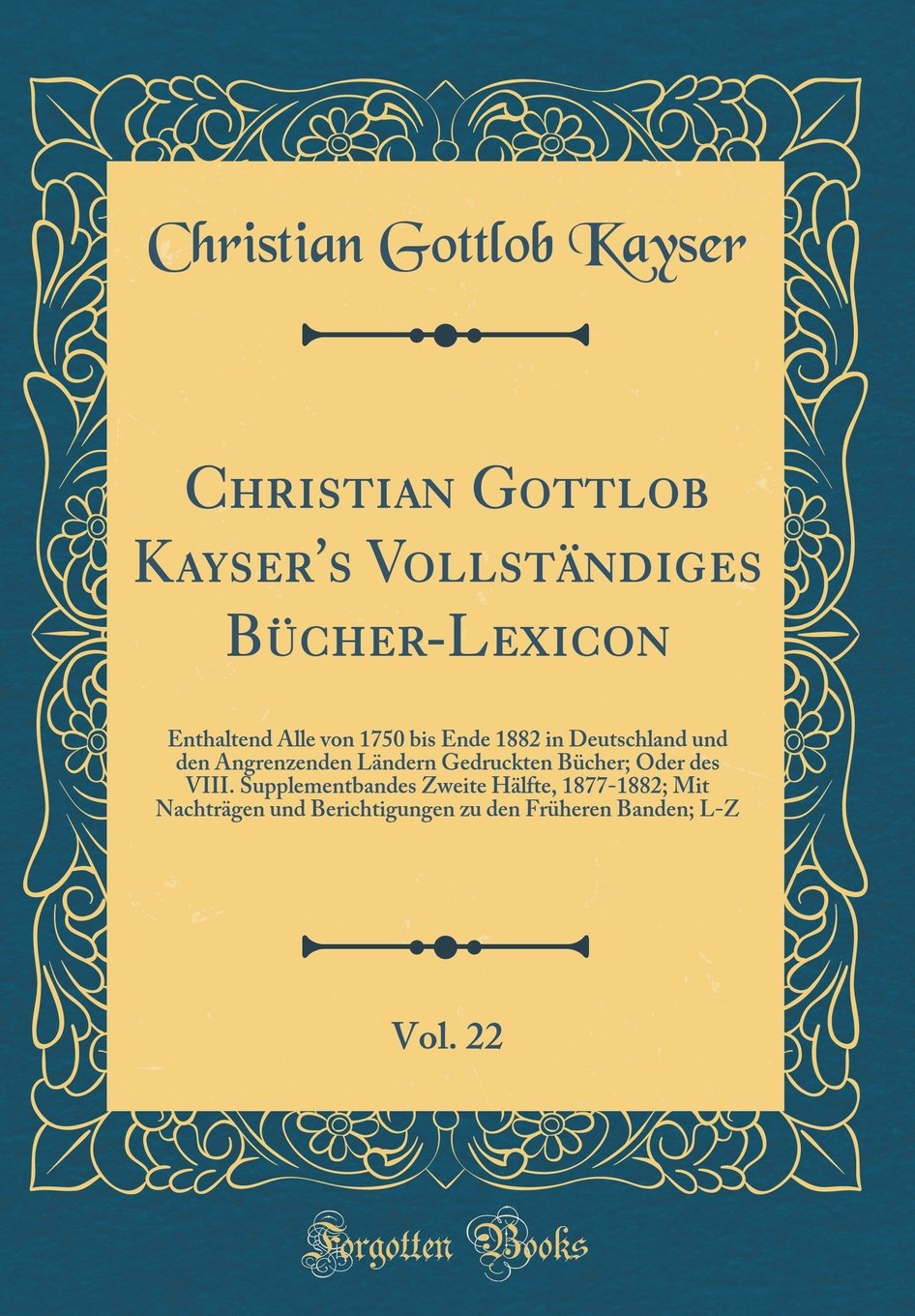 Christian Gottlob Kayser's Vollständiges Bücher-Lexicon, Vol. 22: Enthaltend Alle von 1750 bis Ende 1882 in Deutschland und den Angrenzenden Ländern ... Hälfte, 1877-1882; Mit Nachträgen und Beri Film, Art & Culture