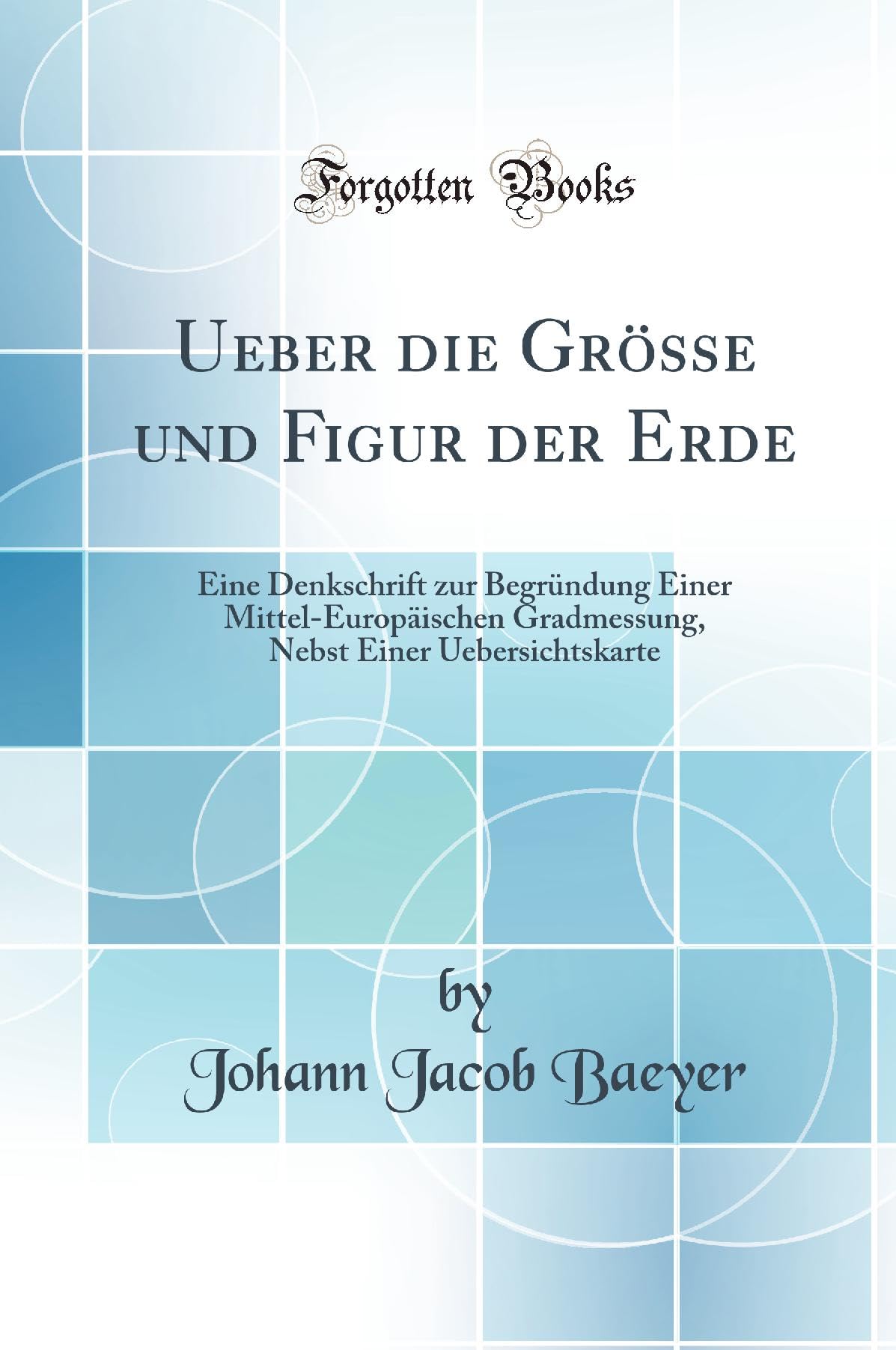 Ueber die Grösse und Figur der Erde: Eine Denkschrift zur Begründung Einer Mittel-Europäischen Gradmessung, Nebst Einer Uebersichtskarte (Classic Reprint) Natural Sciences