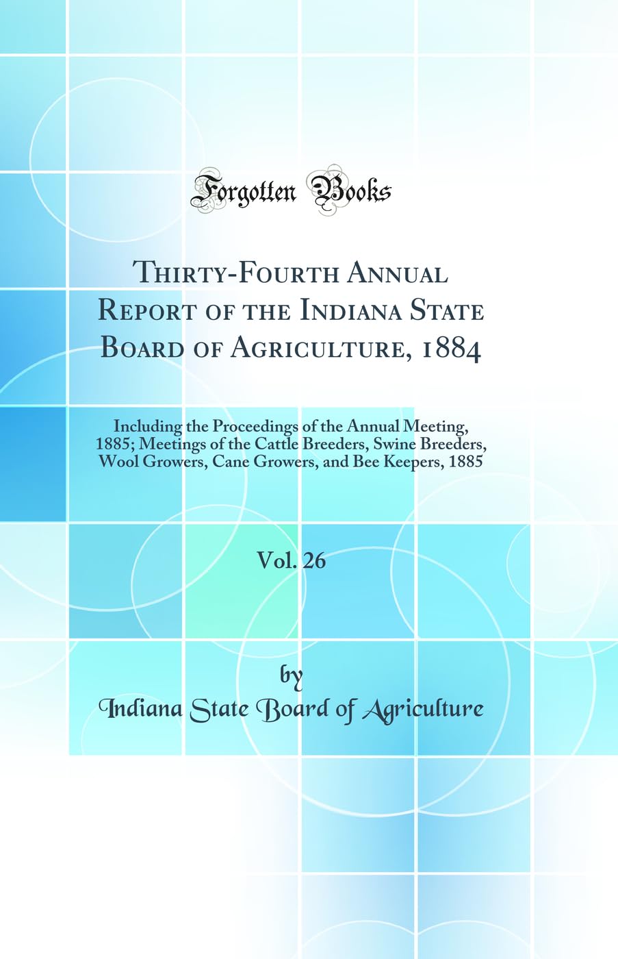 Thirty-Fourth Annual Report of the Indiana State Board of Agriculture, 1884, Vol. 26: Including the Proceedings of the Annual Meeting, 1885; Meetings ... Growers, Cane Growers, and Bee Keepers, 1885 Business, Finance & Career