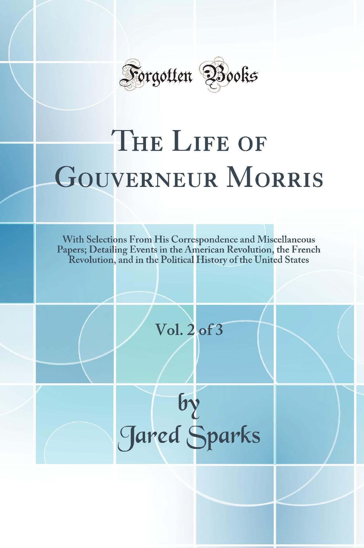 The Life of Gouverneur Morris, Vol. 2 of 3: With Selections From His Correspondence and Miscellaneous Papers; Detailing Events in the American ... of the United States (Classic Reprint) Politics & History