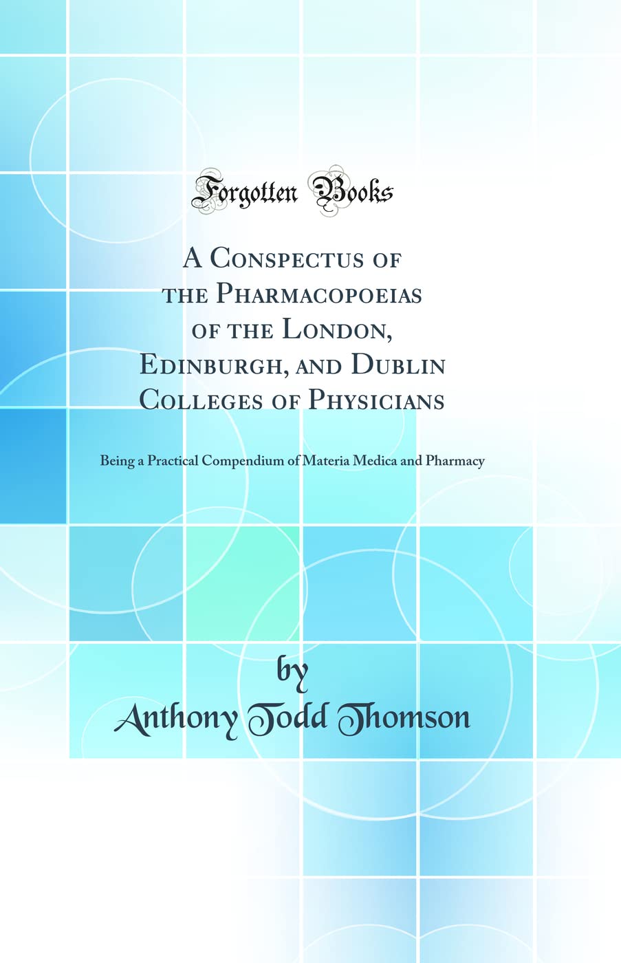 A Conspectus of the Pharmacopoeias of the London, Edinburgh, and Dublin Colleges of Physicians: Being a Practical Compendium of Materia Medica and Pharmacy (Classic Reprint) Natural Sciences