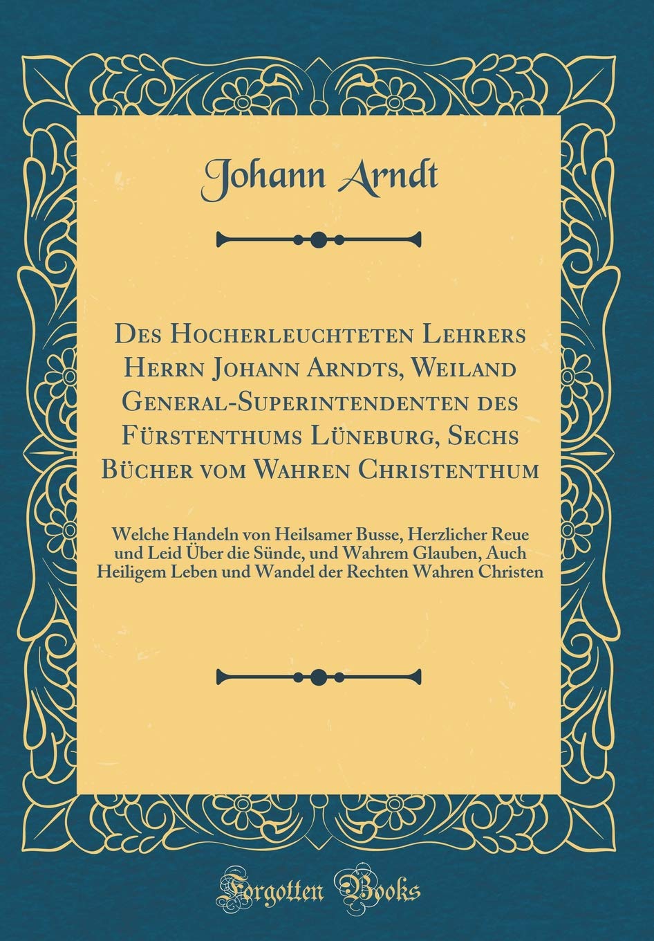 Des Hocherleuchteten Lehrers Herrn Johann Arndts, Weiland General-Superintendenten des Fürstenthums Lüneburg, Sechs Bücher vom Wahren Christenthum: ... Leid Über die Sünde, und Wahrem Glauben, Auch Philosophy
