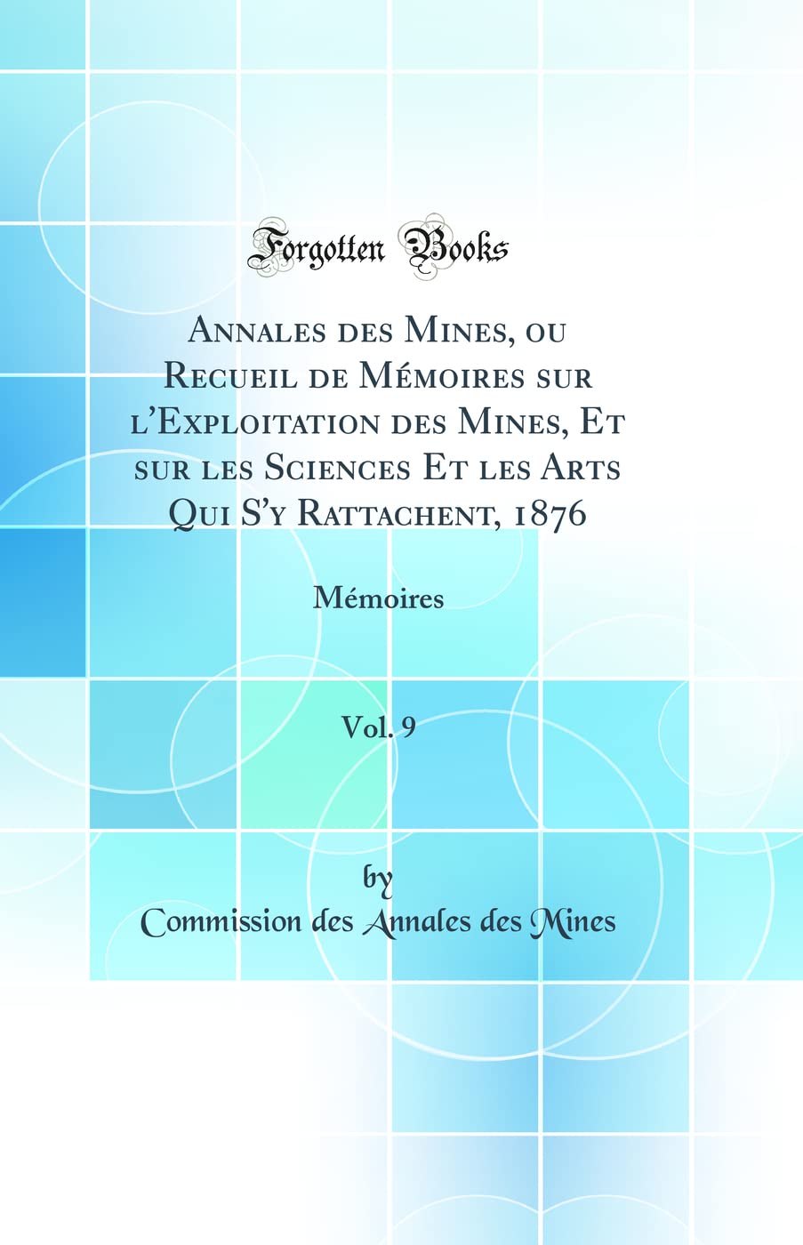 Annales des Mines, ou Recueil de Mémoires sur l'Exploitation des Mines, Et sur les Sciences Et les Arts Qui S'y Rattachent, 1876, Vol. 9: Mémoires (Classic Reprint) Business & Technology
