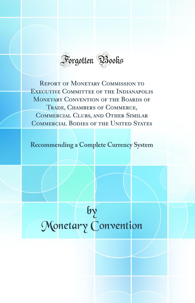 Report of Monetary Commission to Executive Committee of the Indianapolis Monetary Convention of the Boards of Trade, Chambers of Commerce, Commercial ... Recommending a Complete Currency System Business, Finance & Career