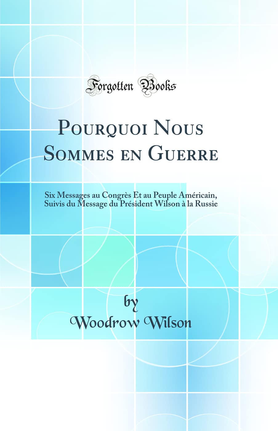 Pourquoi Nous Sommes en Guerre: Six Messages au Congrès Et au Peuple Américain, Suivis du Message du Président Wilson à la Russie (Classic Reprint) book