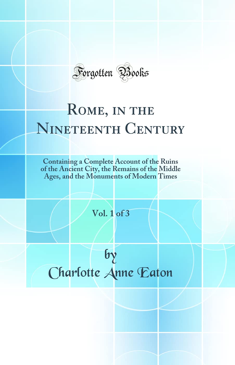 Rome, in the Nineteenth Century, Vol. 1 of 3: Containing a Complete Account of the Ruins of the Ancient City, the Remains of the Middle Ages, and the Monuments of Modern Times (Classic Reprint) Social Sciences