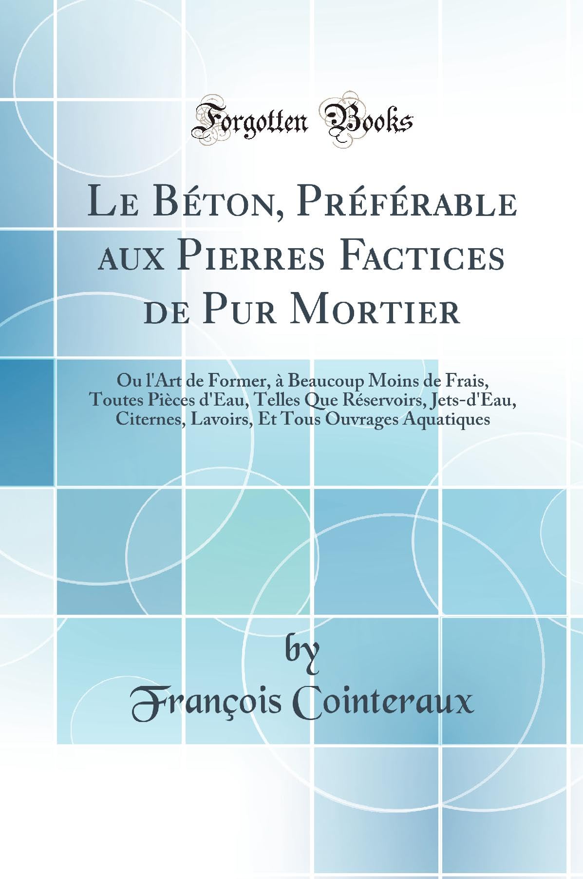 Le Béton, Préférable aux Pierres Factices de Pur Mortier: Ou l'Art de Former, à Beaucoup Moins de Frais, Toutes Pièces d'Eau, Telles Que Réservoirs, ... Et Tous Ouvrages Aquatiques (Classic Reprint) book