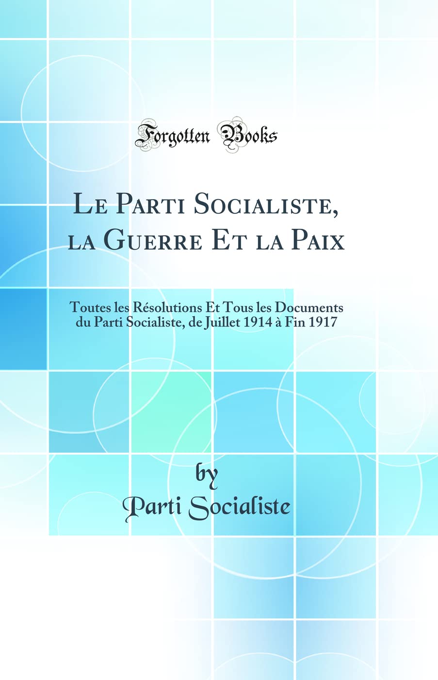 Le Parti Socialiste, la Guerre Et la Paix: Toutes les Résolutions Et Tous les Documents du Parti Socialiste, de Juillet 1914 à Fin 1917 (Classic Reprint) book