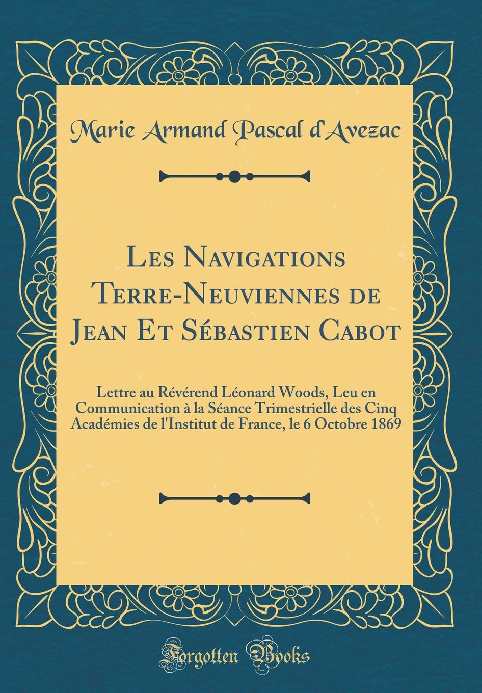 Les Navigations Terre-Neuviennes de Jean Et Sébastien Cabot: Lettre au Révérend Léonard Woods, Leu en Communication à la Séance Trimestrielle des Cinq ... France, le 6 Octobre 1869 (Classic Reprint) Film, Art & Culture