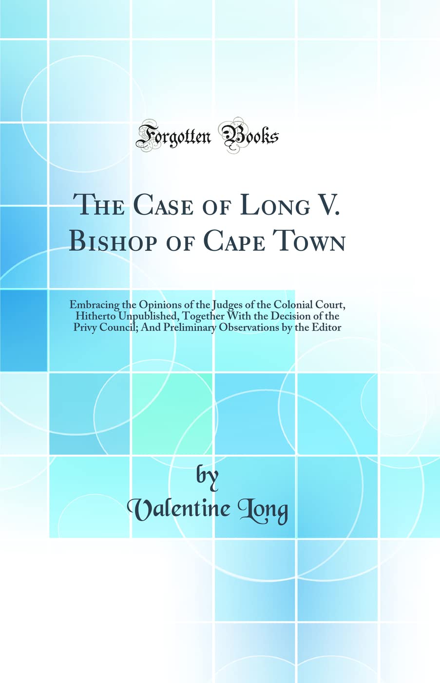 The Case of Long V. Bishop of Cape Town: Embracing the Opinions of the Judges of the Colonial Court, Hitherto Unpublished, Together With the Decision ... Observations by the Editor (Classic Reprint) Law
