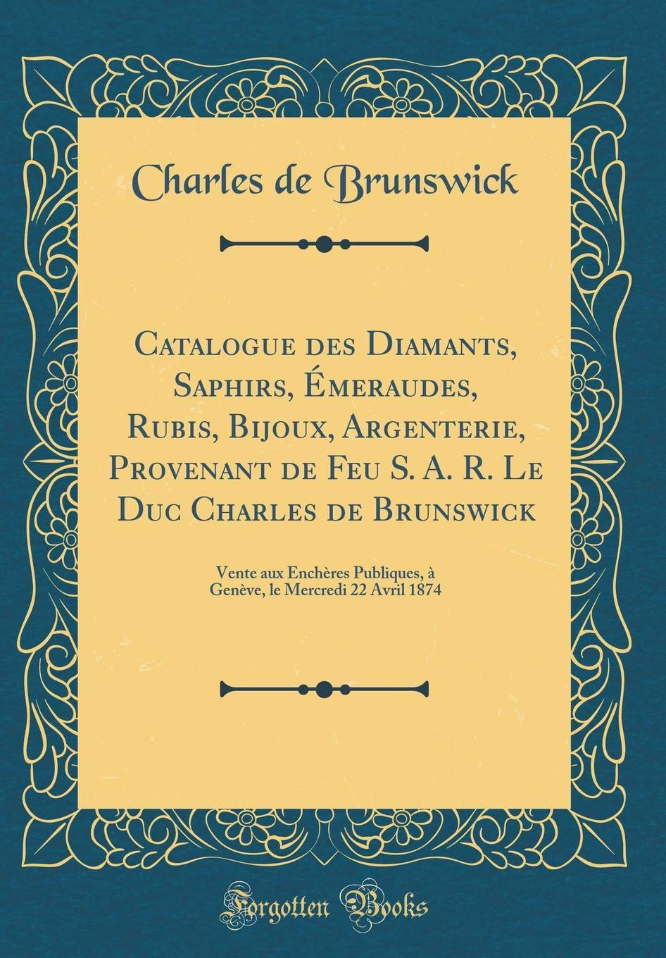 Catalogue des Diamants, Saphirs, Émeraudes, Rubis, Bijoux, Argenterie, Provenant de Feu S. A. R. Le Duc Charles de Brunswick: Vente aux Enchères ... le Mercredi 22 Avril 1874 (Classic Reprint) book