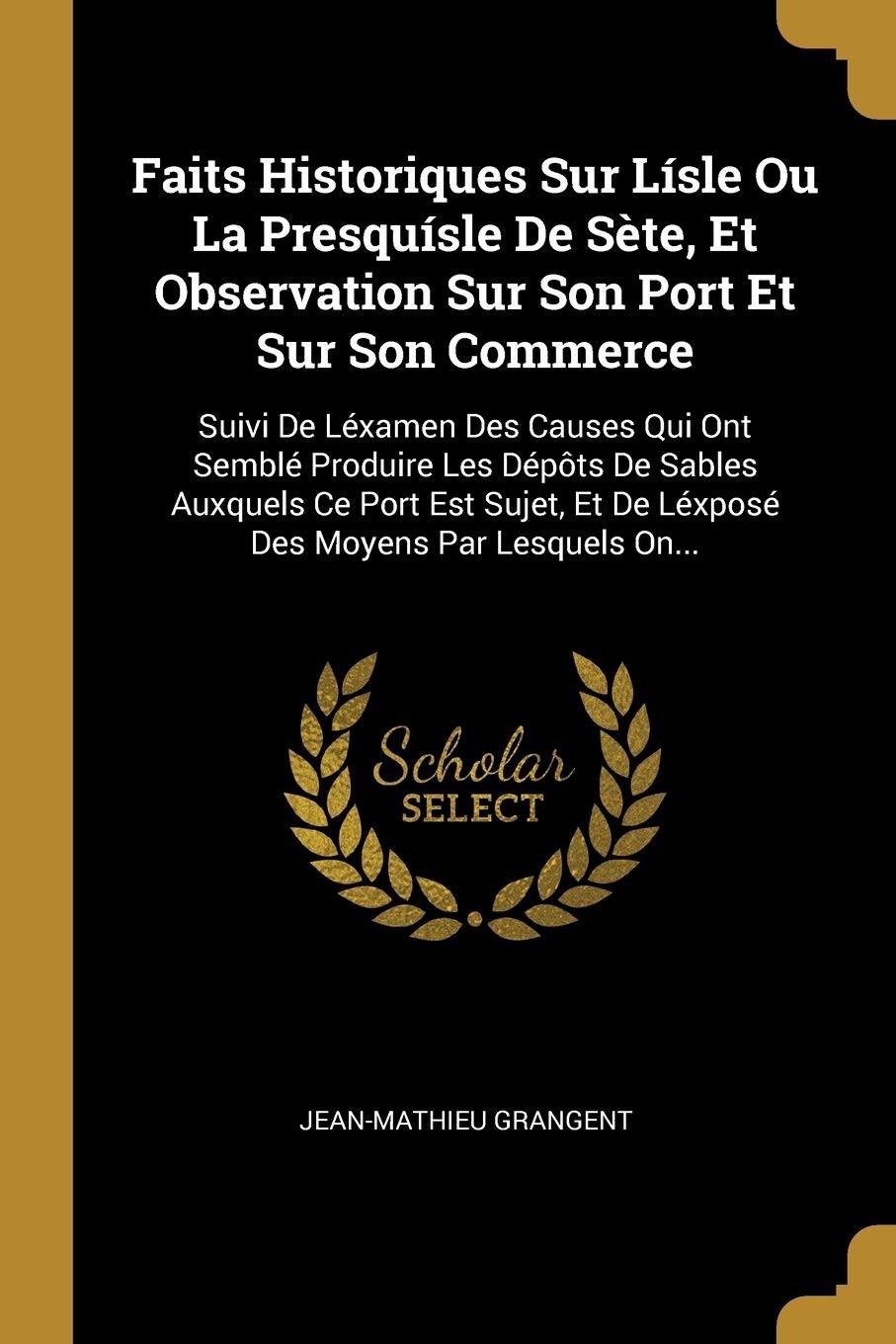 Faits Historiques Sur Lísle Ou La Presquísle De Sète, Et Observation Sur Son Port Et Sur Son Commerce: Suivi De Léxamen Des Causes Qui Ont Semblé ... Et De Léxposé Des Moyens Par Lesquels On... Politics & History