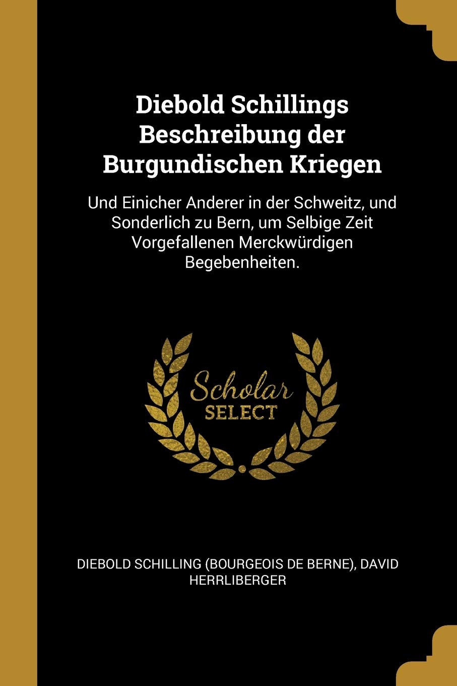 Diebold Schillings Beschreibung der Burgundischen Kriegen: Und Einicher Anderer in der Schweitz, und Sonderlich zu Bern, um Selbige Zeit Vorgefallenen Merckwürdigen Begebenheiten. Politics & History