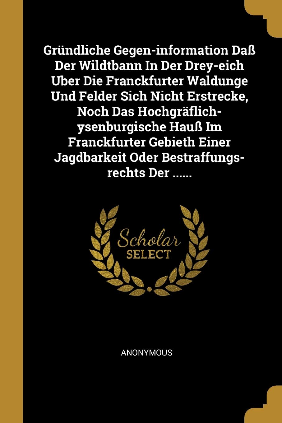 Gründliche Gegen-information Daß Der Wildtbann In Der Drey-eich Uber Die Franckfurter Waldunge Und Felder Sich Nicht Erstrecke, Noch Das ... Oder Bestraffungs-rechts Der ...... Politics & History