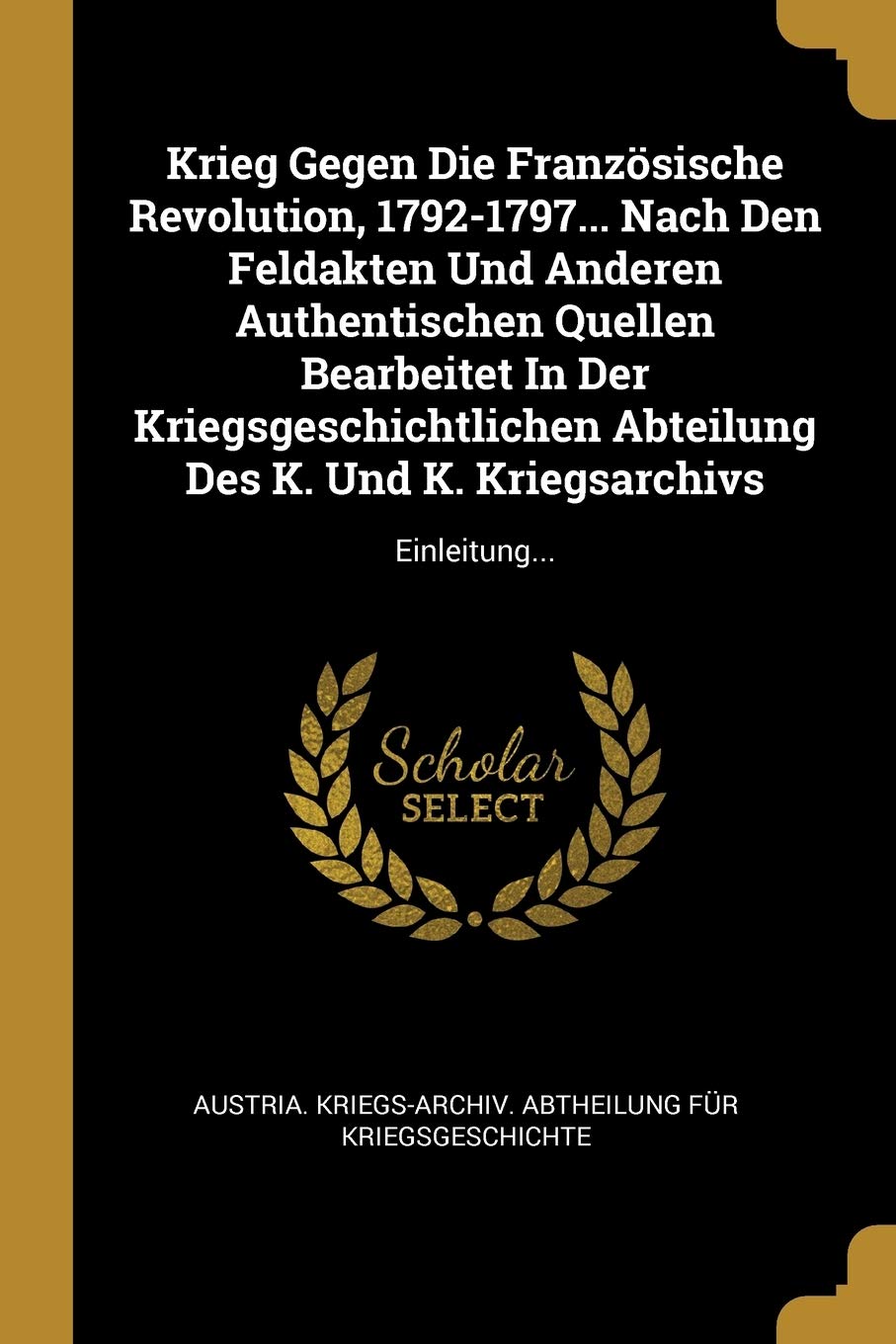 Krieg Gegen Die Französische Revolution, 1792-1797... Nach Den Feldakten Und Anderen Authentischen Quellen Bearbeitet In Der Kriegsgeschichtlichen Abteilung Des K. Und K. Kriegsarchivs: Einleitung... Politics & History