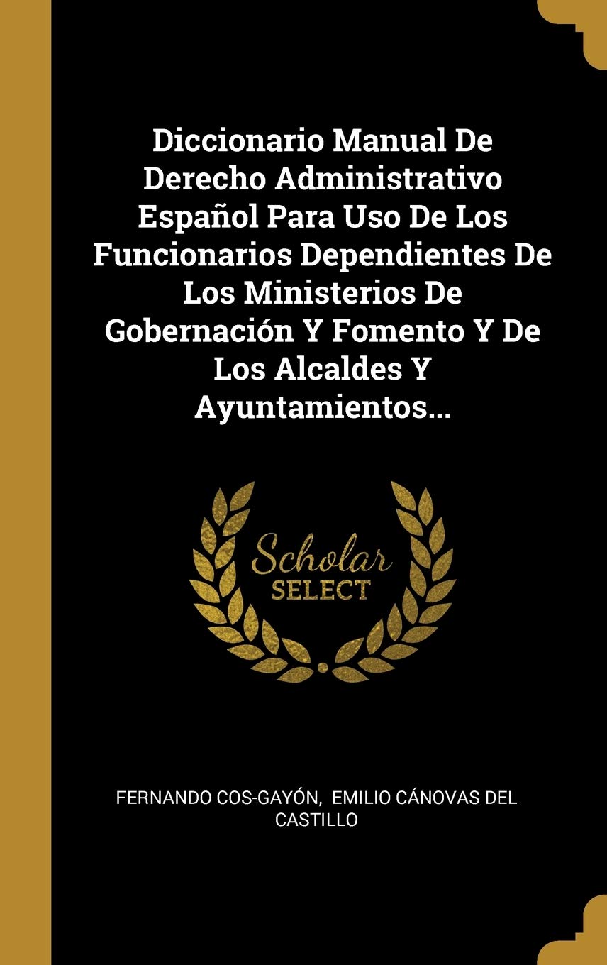 Diccionario Manual De Derecho Administrativo Español Para Uso De Los Funcionarios Dependientes De Los Ministerios De Gobernación Y Fomento Y De Los Alcaldes Y Ayuntamientos... Politics & History