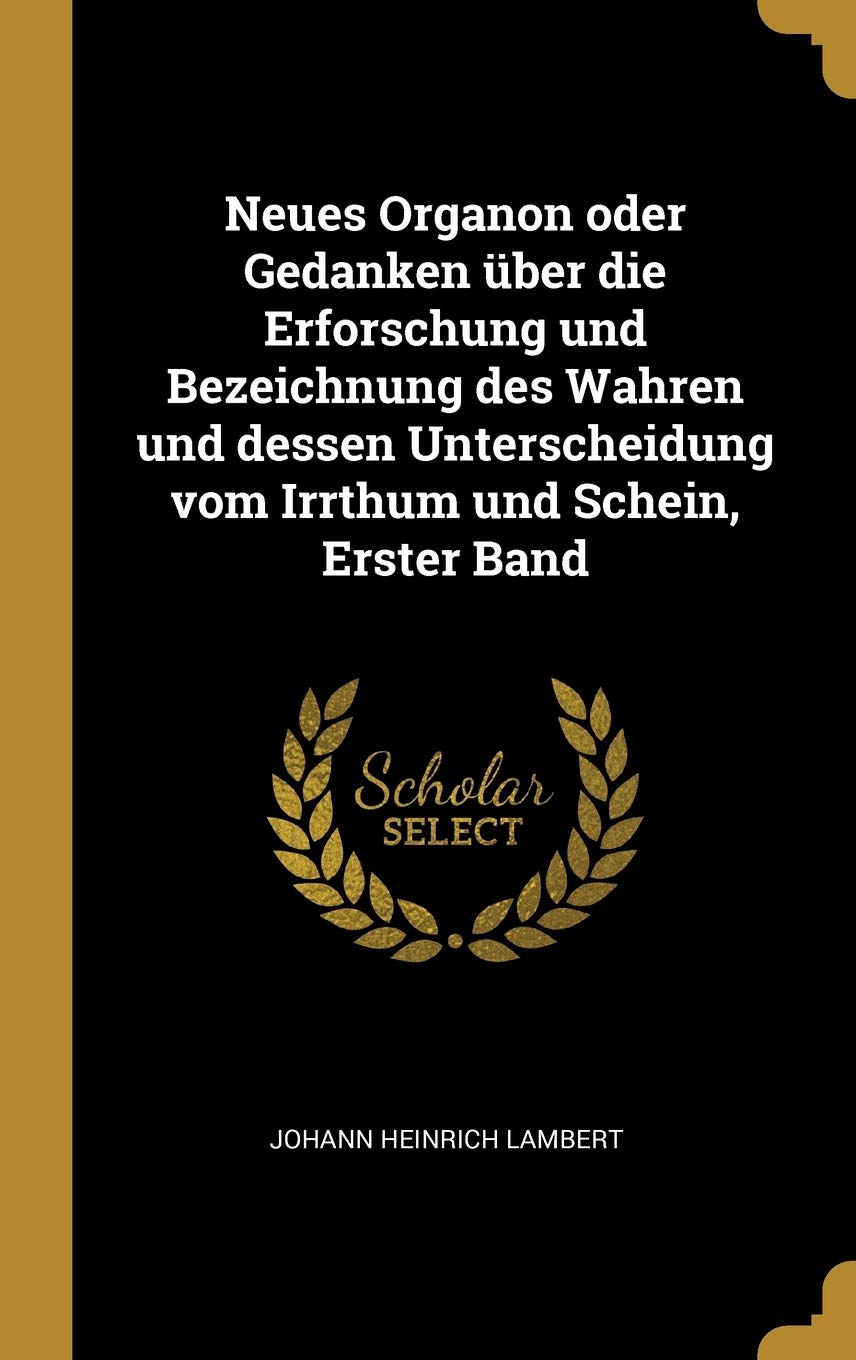 Neues Organon oder Gedanken über die Erforschung und Bezeichnung des Wahren und dessen Unterscheidung vom Irrthum und Schein, Erster Band Philosophy