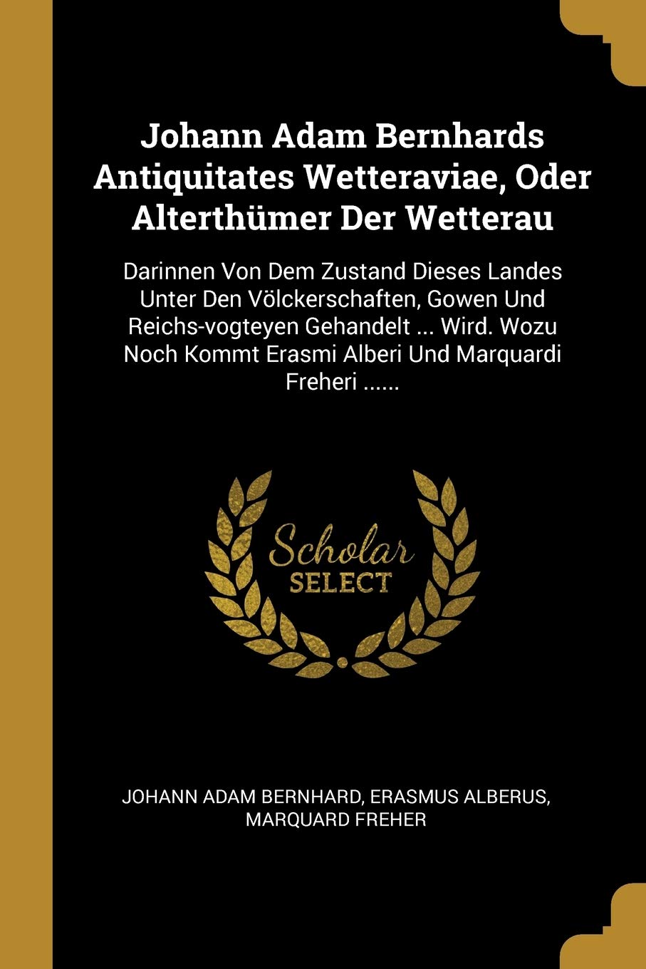 Johann Adam Bernhards Antiquitates Wetteraviae, Oder Alterthümer Der Wetterau: Darinnen Von Dem Zustand Dieses Landes Unter Den Völckerschaften, Gowen ... Erasmi Alberi Und Marquardi Freheri ...... Politics & History