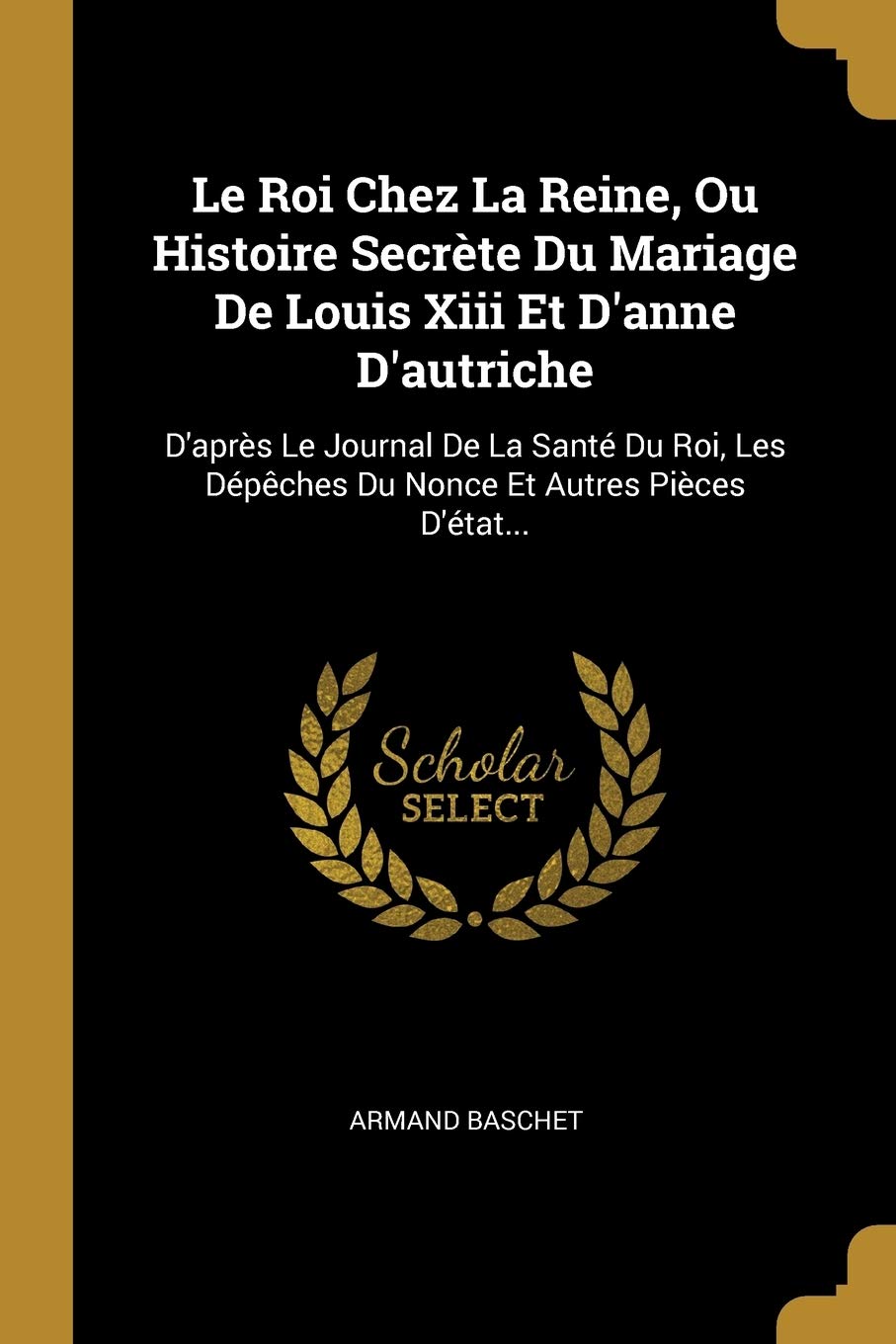 Le Roi Chez La Reine, Ou Histoire Secrète Du Mariage De Louis Xiii Et D'anne D'autriche: D'après Le Journal De La Santé Du Roi, Les Dépêches Du Nonce Et Autres Pièces D'état... book