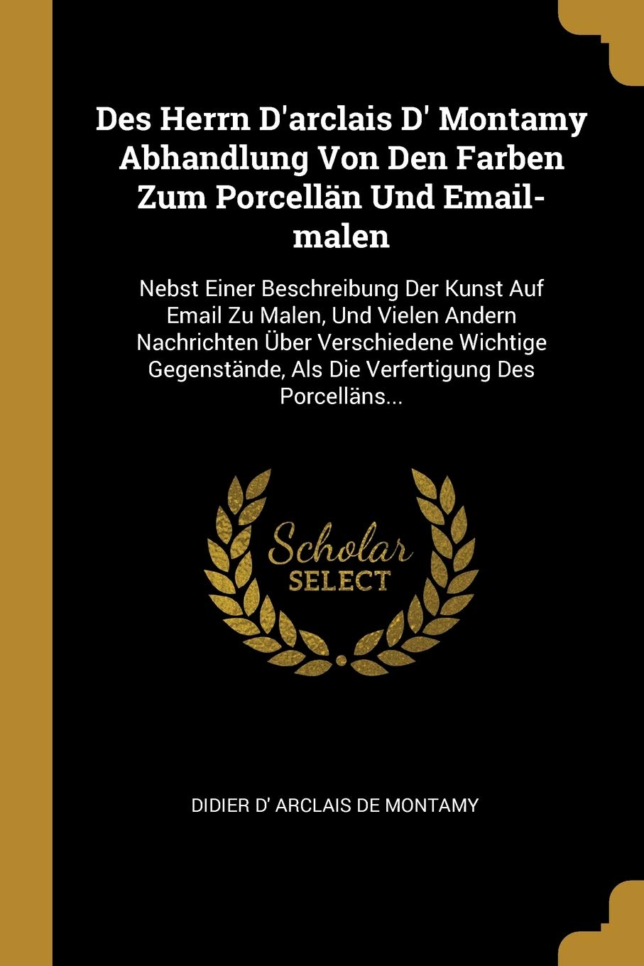 Des Herrn D'arclais D' Montamy Abhandlung Von Den Farben Zum Porcellän Und Email-malen: Nebst Einer Beschreibung Der Kunst Auf Email Zu Malen, Und ... Als Die Verfertigung Des Porcelläns... Politics & History