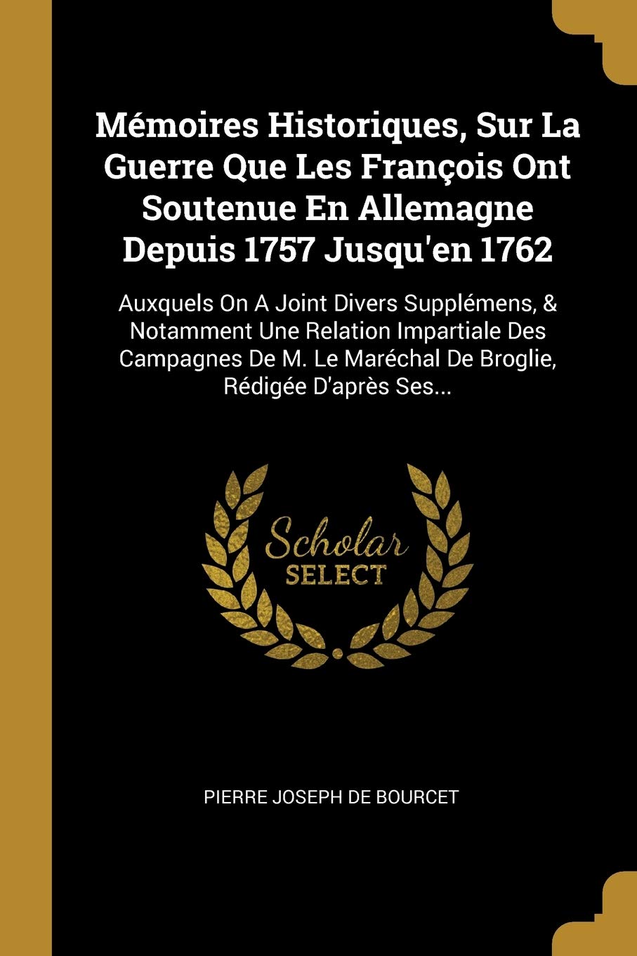 Mémoires Historiques, Sur La Guerre Que Les François Ont Soutenue En Allemagne Depuis 1757 Jusqu'en 1762: Auxquels On A Joint Divers Supplémens, & ... Maréchal De Broglie, Rédigée D'après Ses... Politics & History