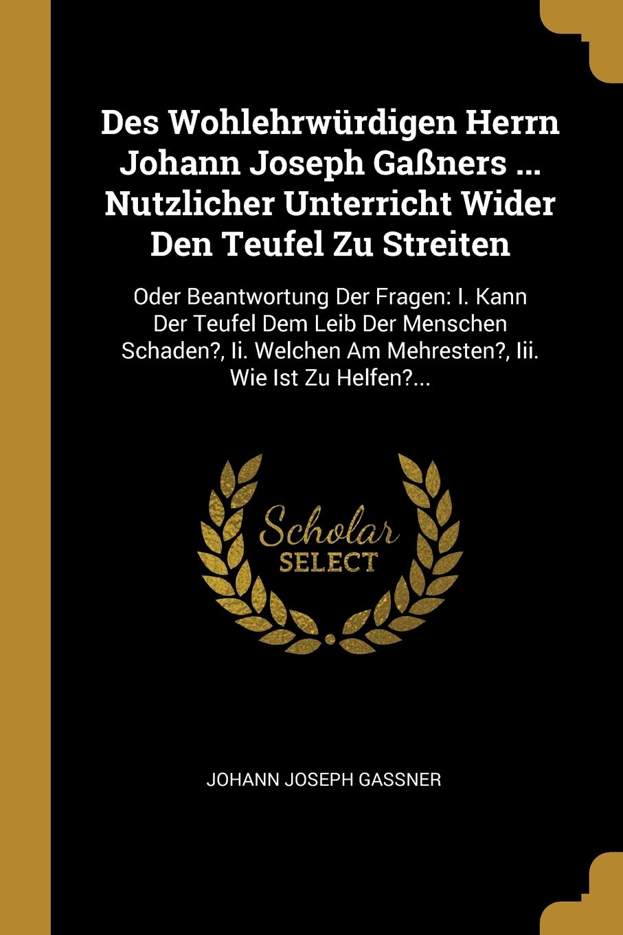 Des Wohlehrwürdigen Herrn Johann Joseph Gaßners ... Nutzlicher Unterricht Wider Den Teufel Zu Streiten: Oder Beantwortung Der Fragen: I. Kann Der ... Am Mehresten?, Iii. Wie Ist Zu Helfen?... Politics & History