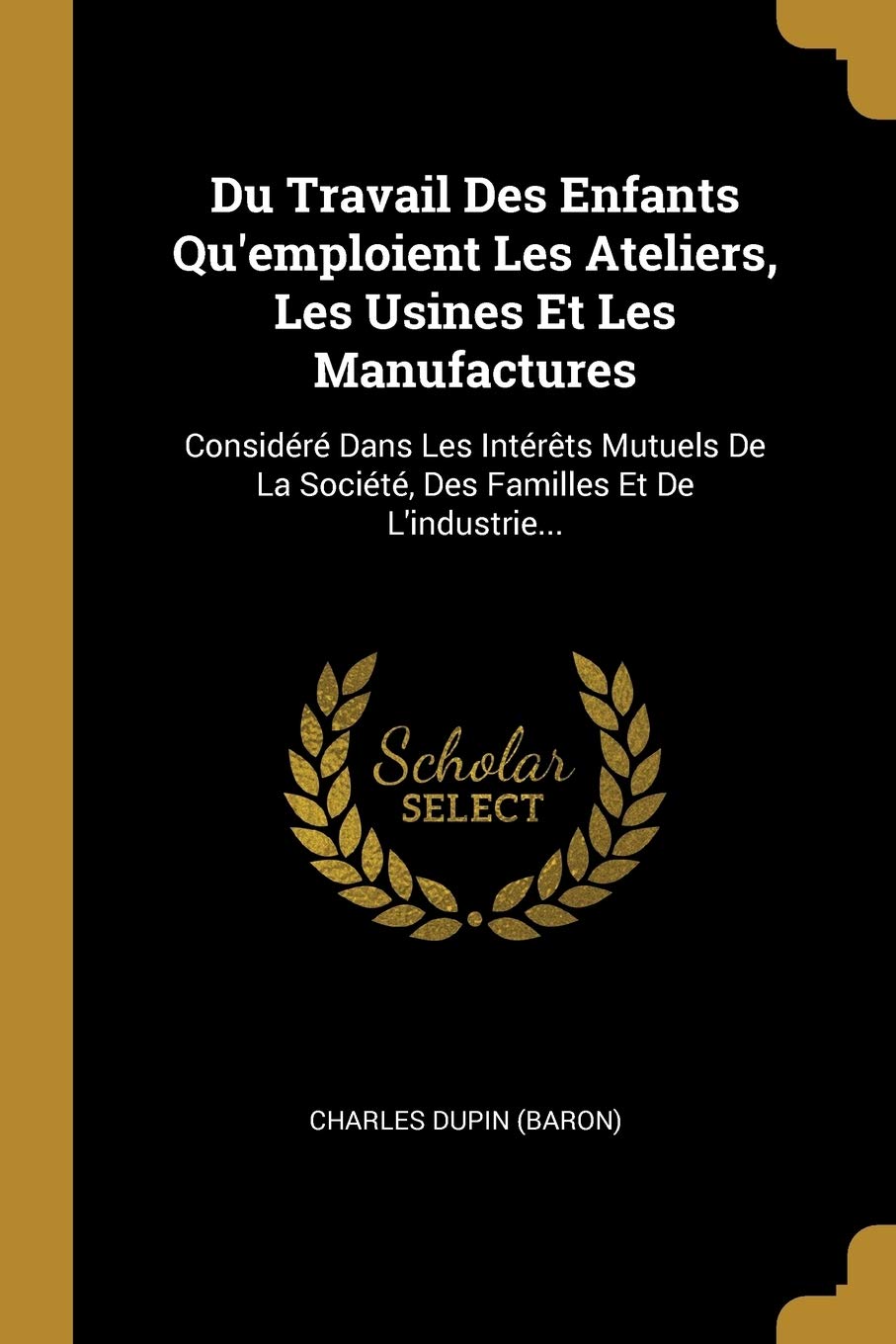 Du Travail Des Enfants Qu'emploient Les Ateliers, Les Usines Et Les Manufactures: Considr Dans Les Intrts Mutuels De La Socit, Des Familles Et De L'industrie... Politics & History