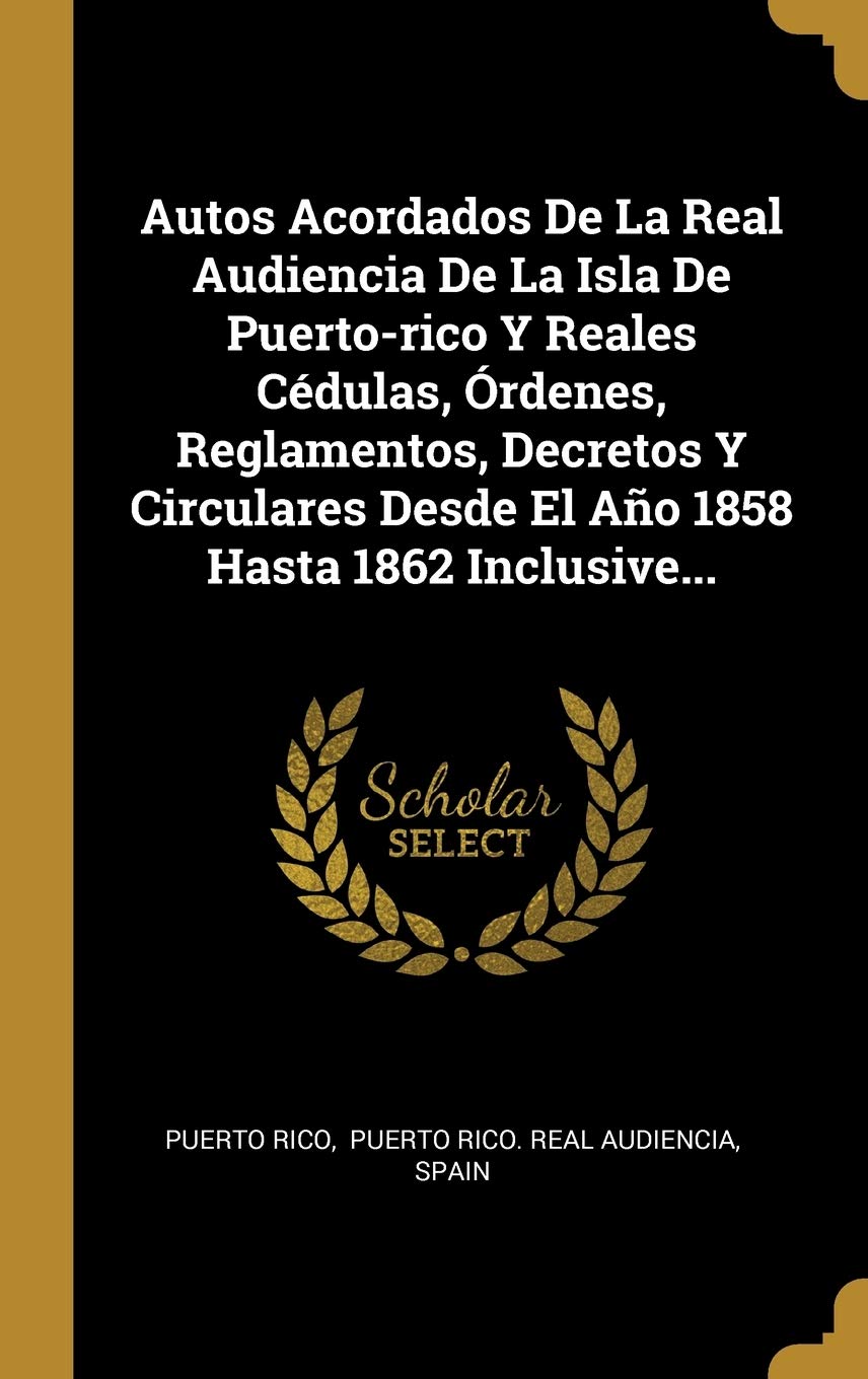 Autos Acordados De La Real Audiencia De La Isla De Puerto-rico Y Reales Cdulas, rdenes, Reglamentos, Decretos Y Circulares Desde El Ao 1858 Hasta 1862 Inclusive... Politics & History