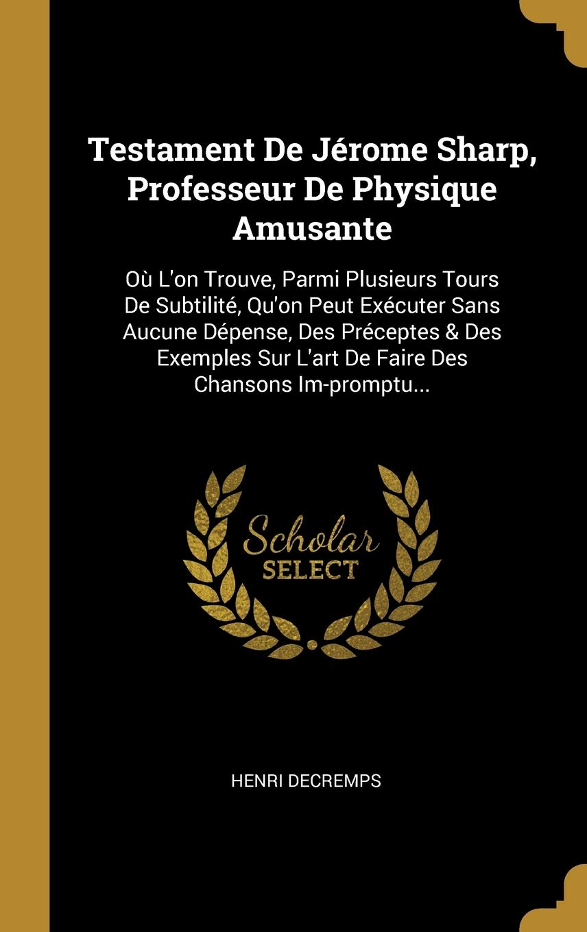 Testament De Jérome Sharp, Professeur De Physique Amusante: Où L'on Trouve, Parmi Plusieurs Tours De Subtilité, Qu'on Peut Exécuter Sans Aucune ... Sur L'art De Faire Des Chansons Im-promptu... Politics & History