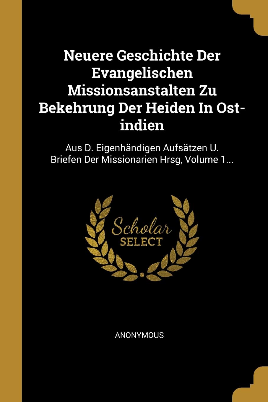 Neuere Geschichte Der Evangelischen Missionsanstalten Zu Bekehrung Der Heiden In Ost-indien: Aus D. Eigenhändigen Aufsätzen U. Briefen Der Missionarien Hrsg, Volume 1... Politics & History