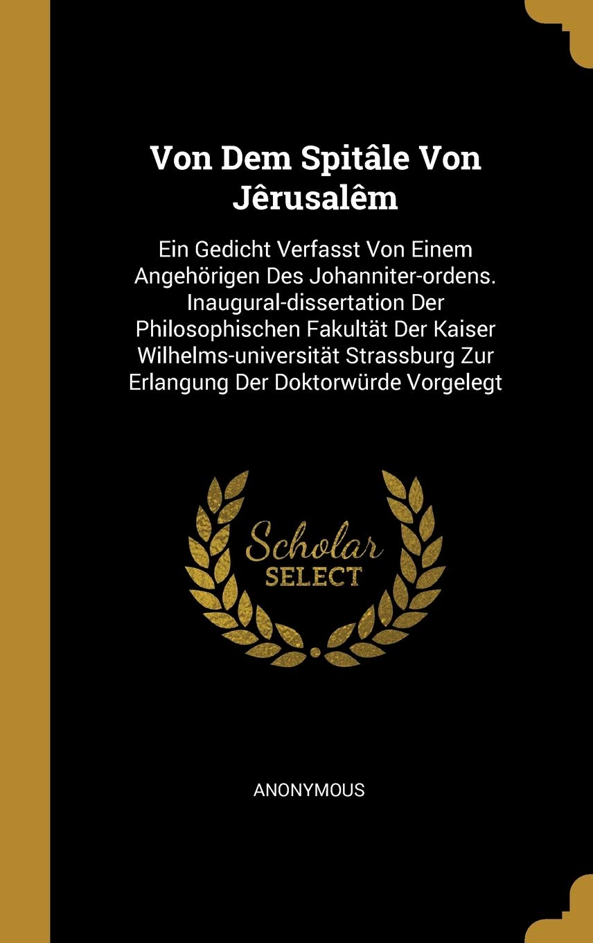 Von Dem Spitâle Von Jêrusalêm: Ein Gedicht Verfasst Von Einem Angehörigen Des Johanniter-ordens. Inaugural-dissertation Der Philosophischen Fakultät ... Zur Erlangung Der Doktorwürde Vorgelegt Politics & History