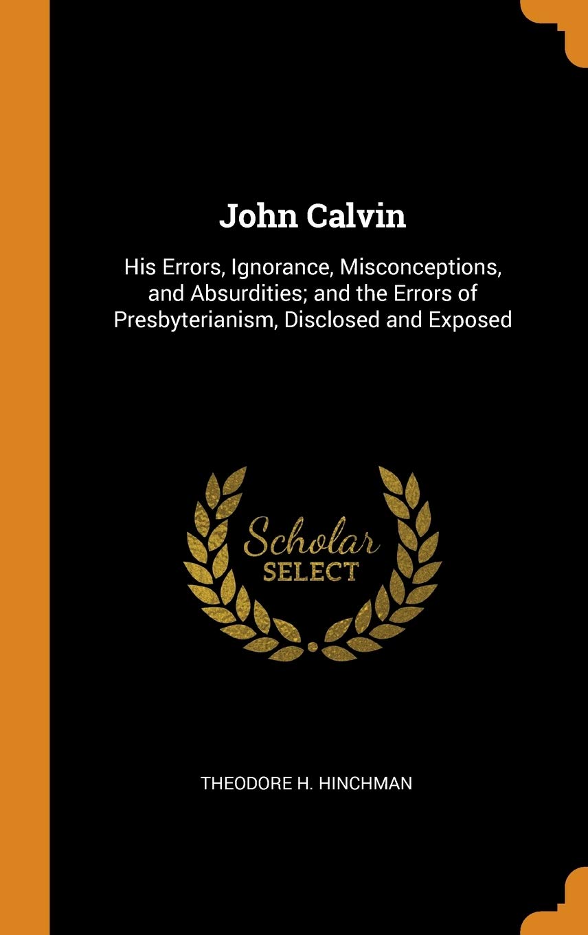 John Calvin: His Errors, Ignorance, Misconceptions, and Absurdities; and the Errors of Presbyterianism, Disclosed and Exposed Politics & History