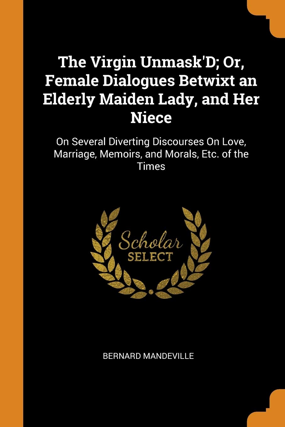 The Virgin Unmask'D; Or, Female Dialogues Betwixt an Elderly Maiden Lady, and Her Niece: On Several Diverting Discourses On Love, Marriage, Memoirs, and Morals, Etc. of the Times Politics & History