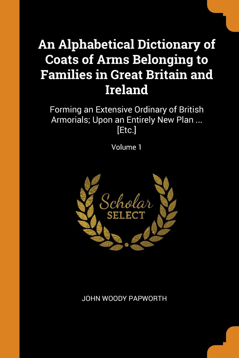 An Alphabetical Dictionary of Coats of Arms Belonging to Families in Great Britain and Ireland: Forming an Extensive Ordinary of British Armorials; Upon an Entirely New Plan ... ; Volume 1 Politics & History