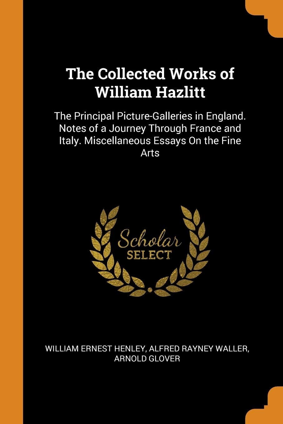 The Collected Works of William Hazlitt: The Principal Picture-Galleries in England. Notes of a Journey Through France and Italy. Miscellaneous Essays On the Fine Arts Drama
