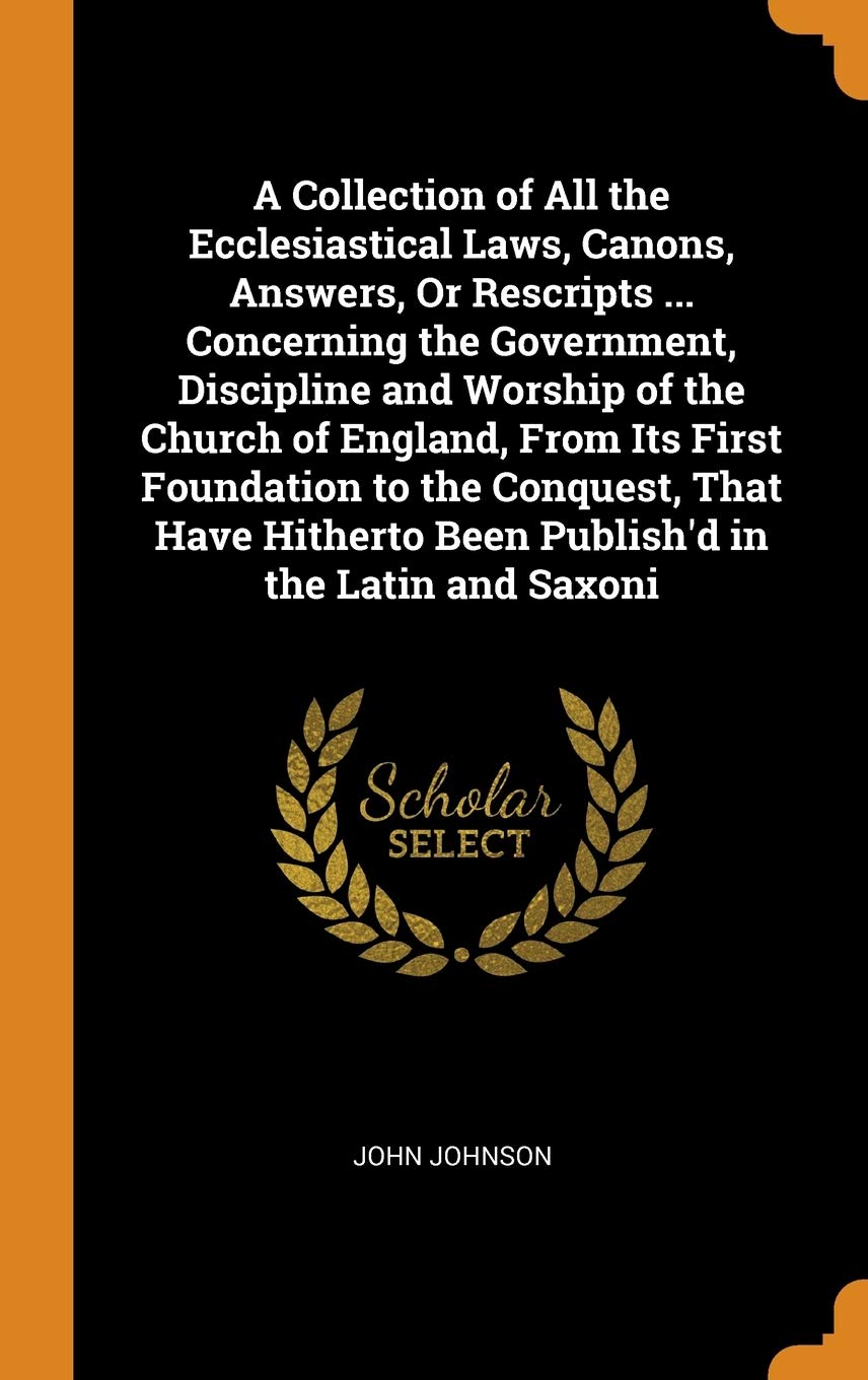 A Collection of All the Ecclesiastical Laws, Canons, Answers, Or Rescripts ... Concerning the Government, Discipline and Worship of the Church of ... Been Publish'd in the Latin and Saxoni Politics & History