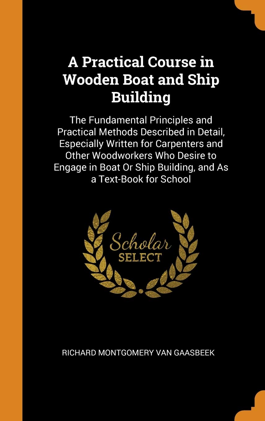 A Practical Course in Wooden Boat and Ship Building: The Fundamental Principles and Practical Methods Described in Detail, Especially Written for ... Ship Building, and As a Text-Book for School Politics & History