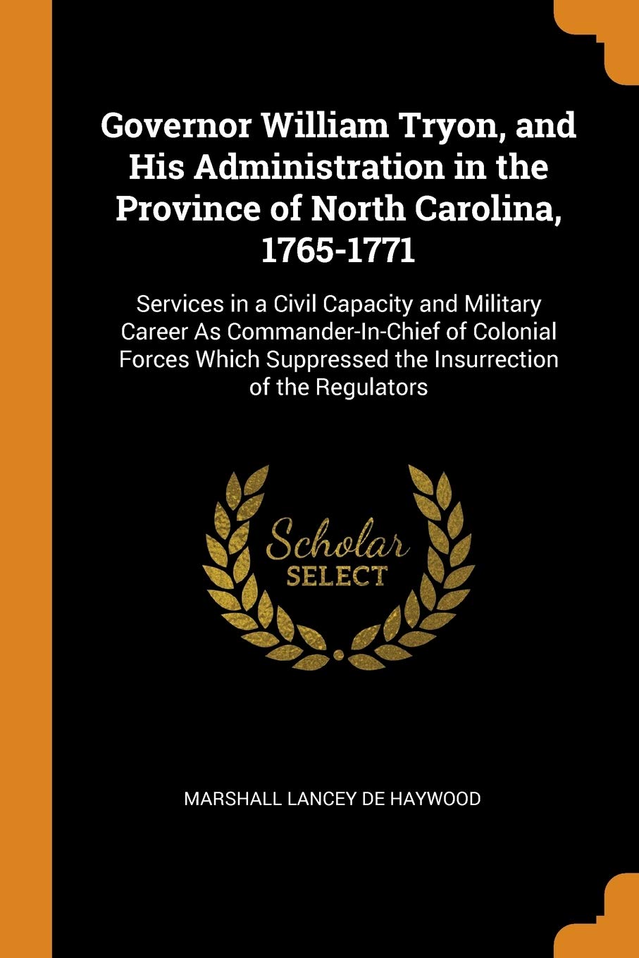 Governor William Tryon, and His Administration in the Province of North Carolina, 1765-1771: Services in a Civil Capacity and Military Career As ... Suppressed the Insurrection of the Regulators Memories
