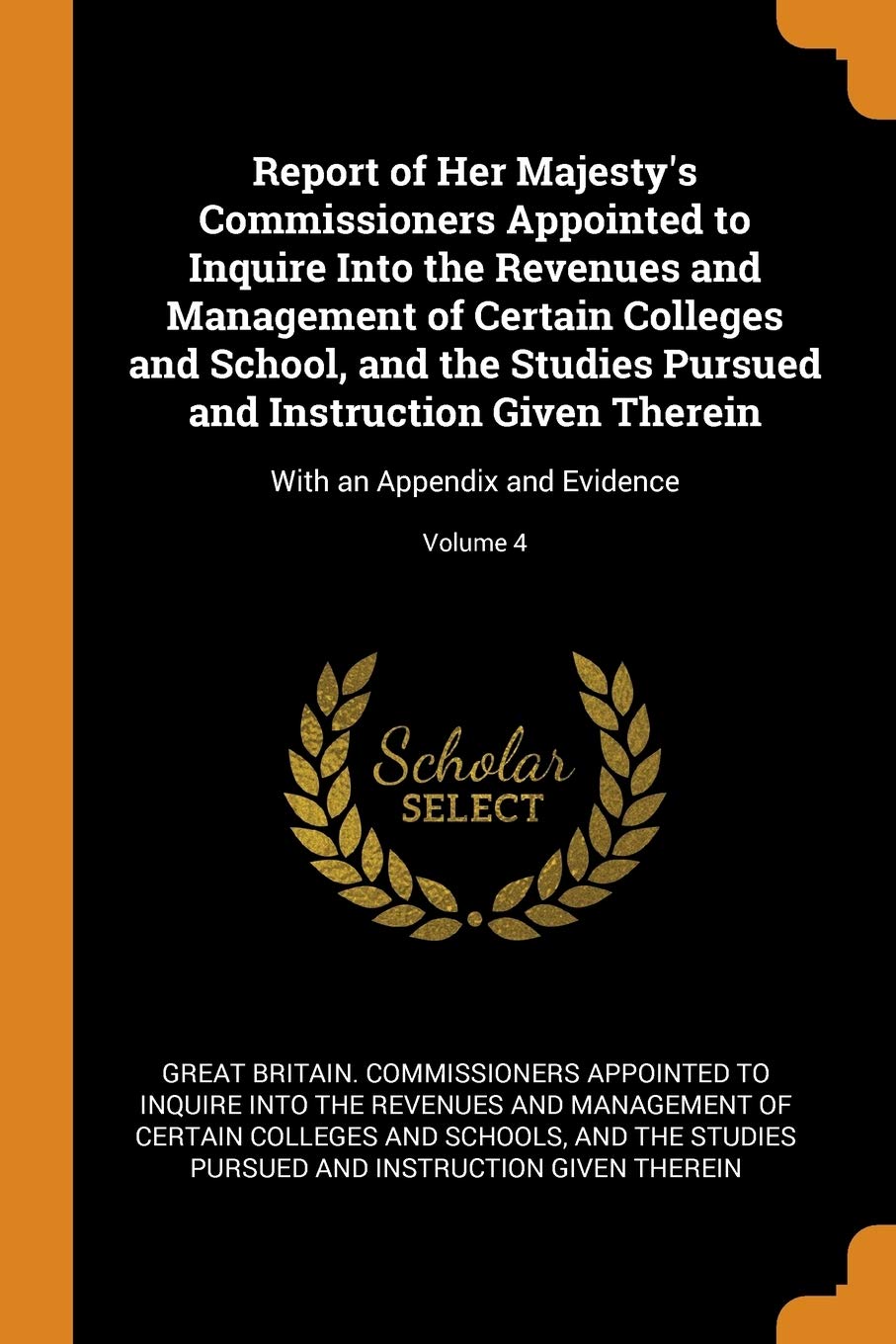 Report of Her Majesty's Commissioners Appointed to Inquire Into the Revenues and Management of Certain Colleges and School, and the Studies Pursued ... With an Appendix and Evidence; Volume 4 Learning & Reference