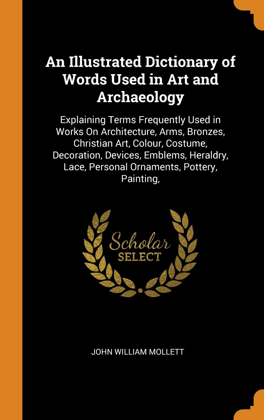 An Illustrated Dictionary of Words Used in Art and Archaeology: Explaining Terms Frequently Used in Works On Architecture, Arms, Bronzes, Christian ... Lace, Personal Ornaments, Pottery, Painting, Architecture