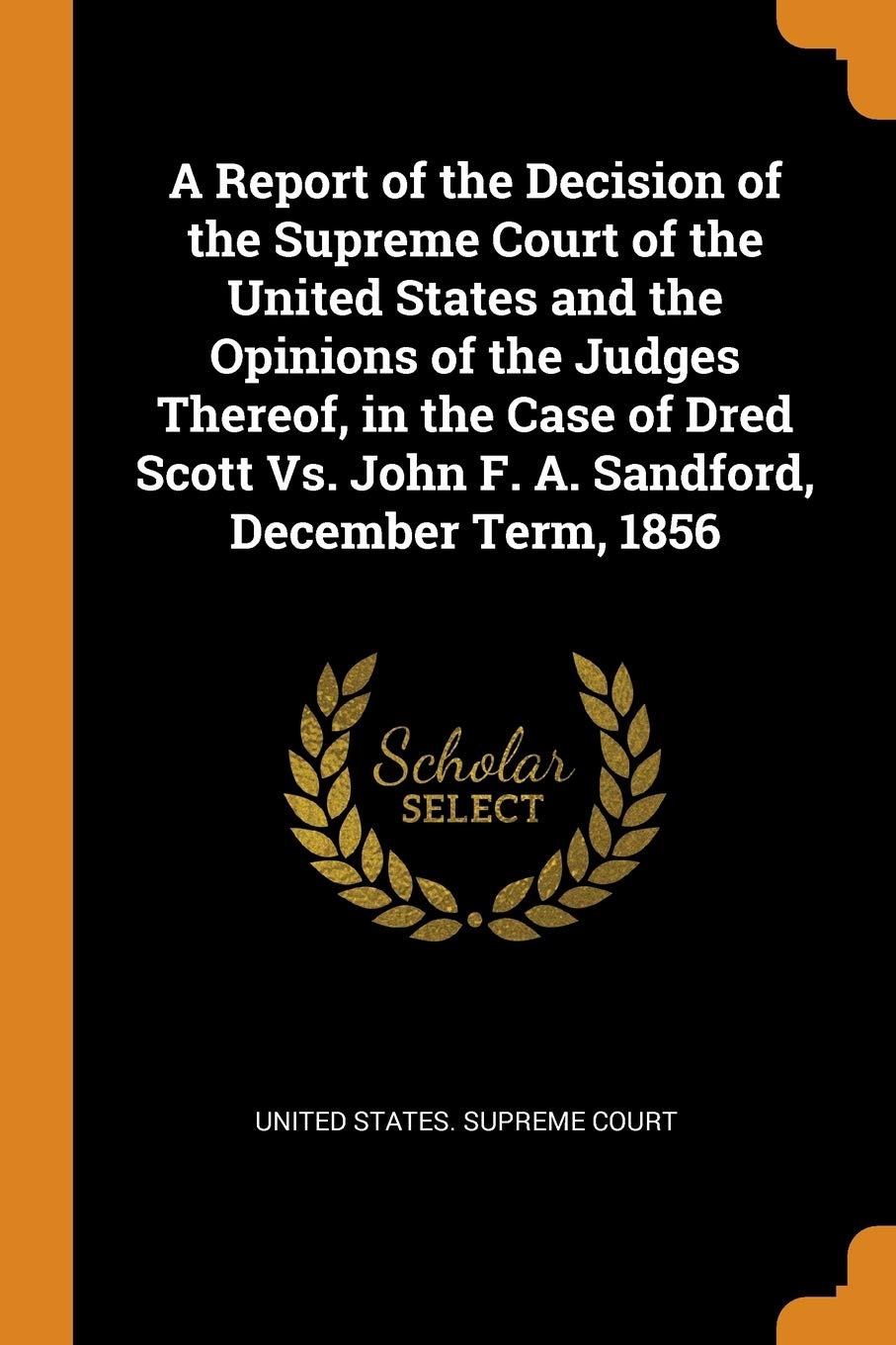 A Report of the Decision of the Supreme Court of the United States and the Opinions of the Judges Thereof, in the Case of Dred Scott Vs. John F. A. Sandford, December Term, 1856 Law