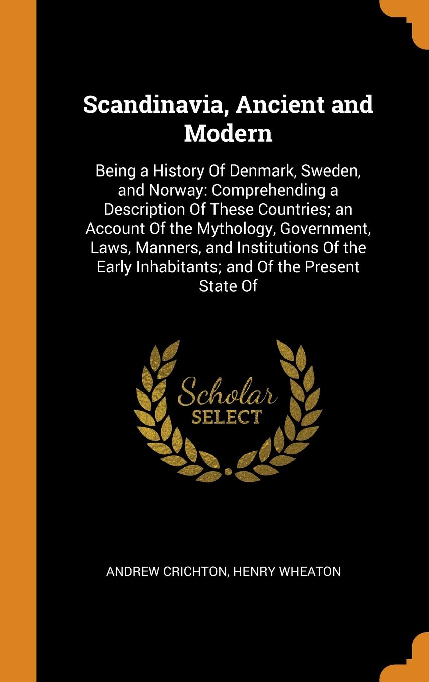 Scandinavia, Ancient and Modern: Being a History of Denmark, Sweden, and Norway: Comprehending a Description of These Countries; An Account of the ... Inhabitants; And of the Present State of Politics & History
