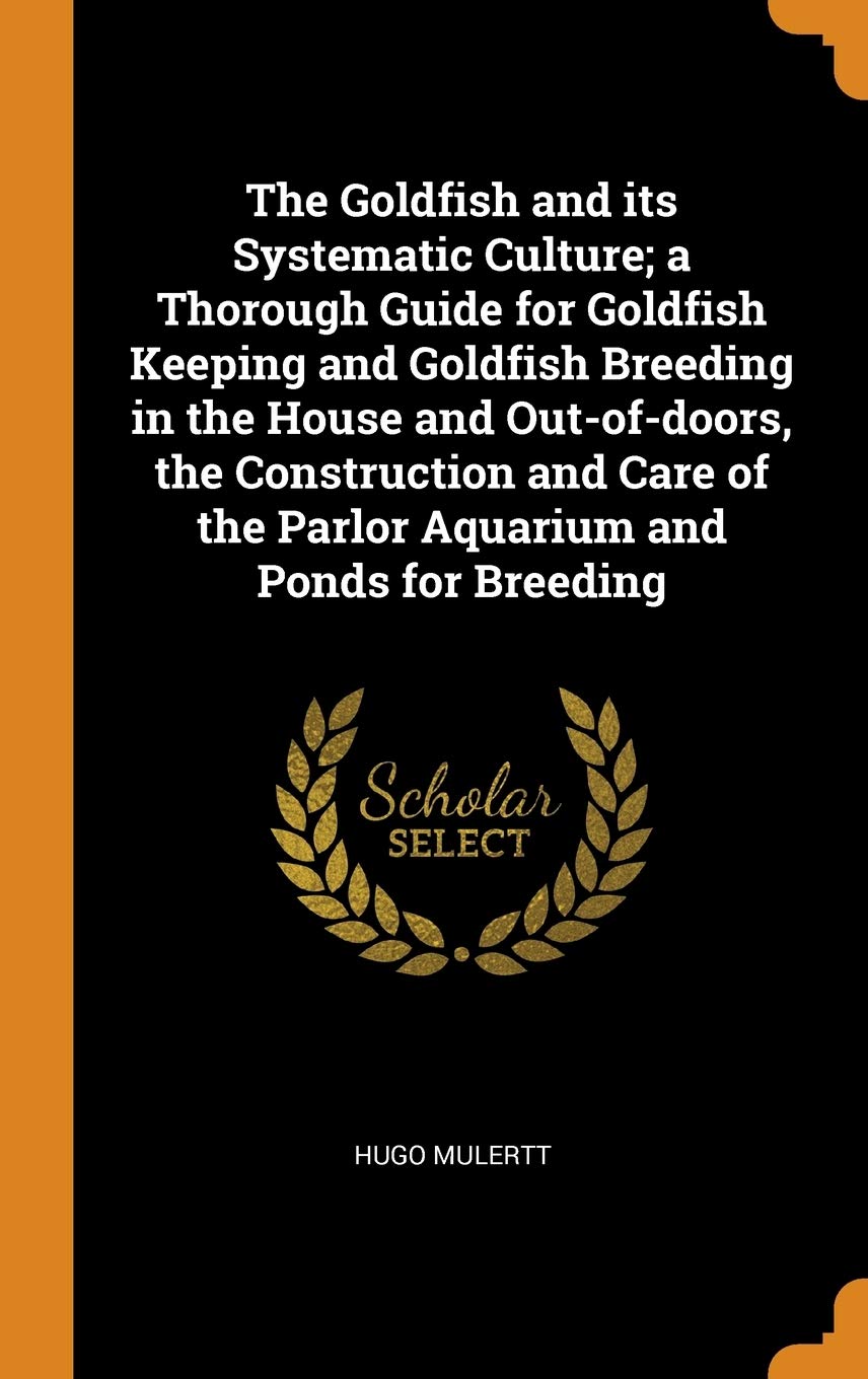 The Goldfish and its Systematic Culture; a Thorough Guide for Goldfish Keeping and Goldfish Breeding in the House and Out-of-doors, the Construction ... of the Parlor Aquarium and Ponds for Breeding Pets