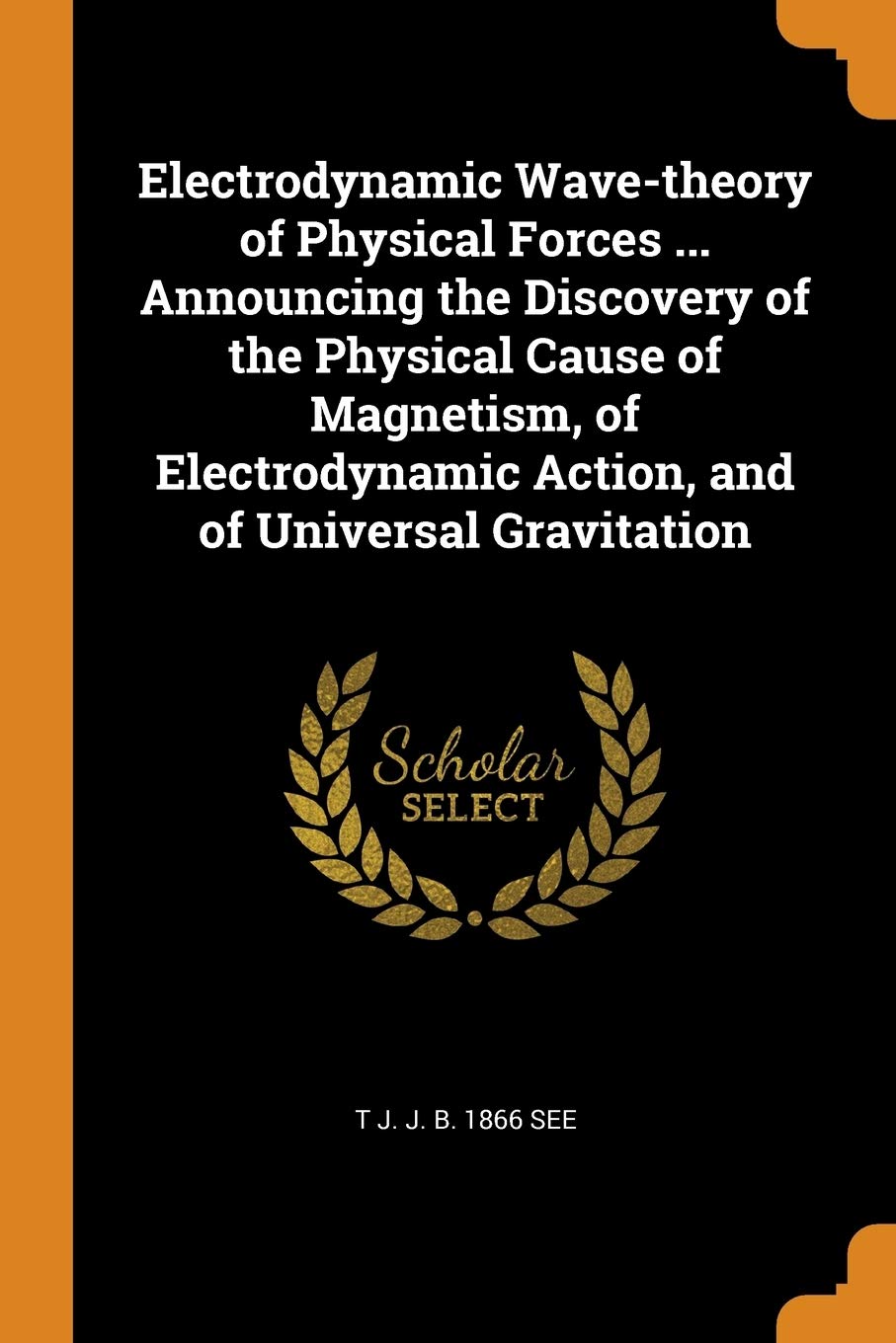 Electrodynamic Wave-theory of Physical Forces ... Announcing the Discovery of the Physical Cause of Magnetism, of Electrodynamic Action, and of Universal Gravitation Politics & History