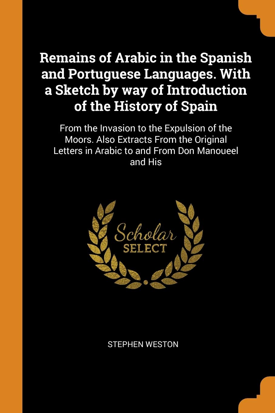 Remains of Arabic in the Spanish and Portuguese Languages. With a Sketch by way of Introduction of the History of Spain: From the Invasion to the ... in Arabic to and From Don Manoueel and His book