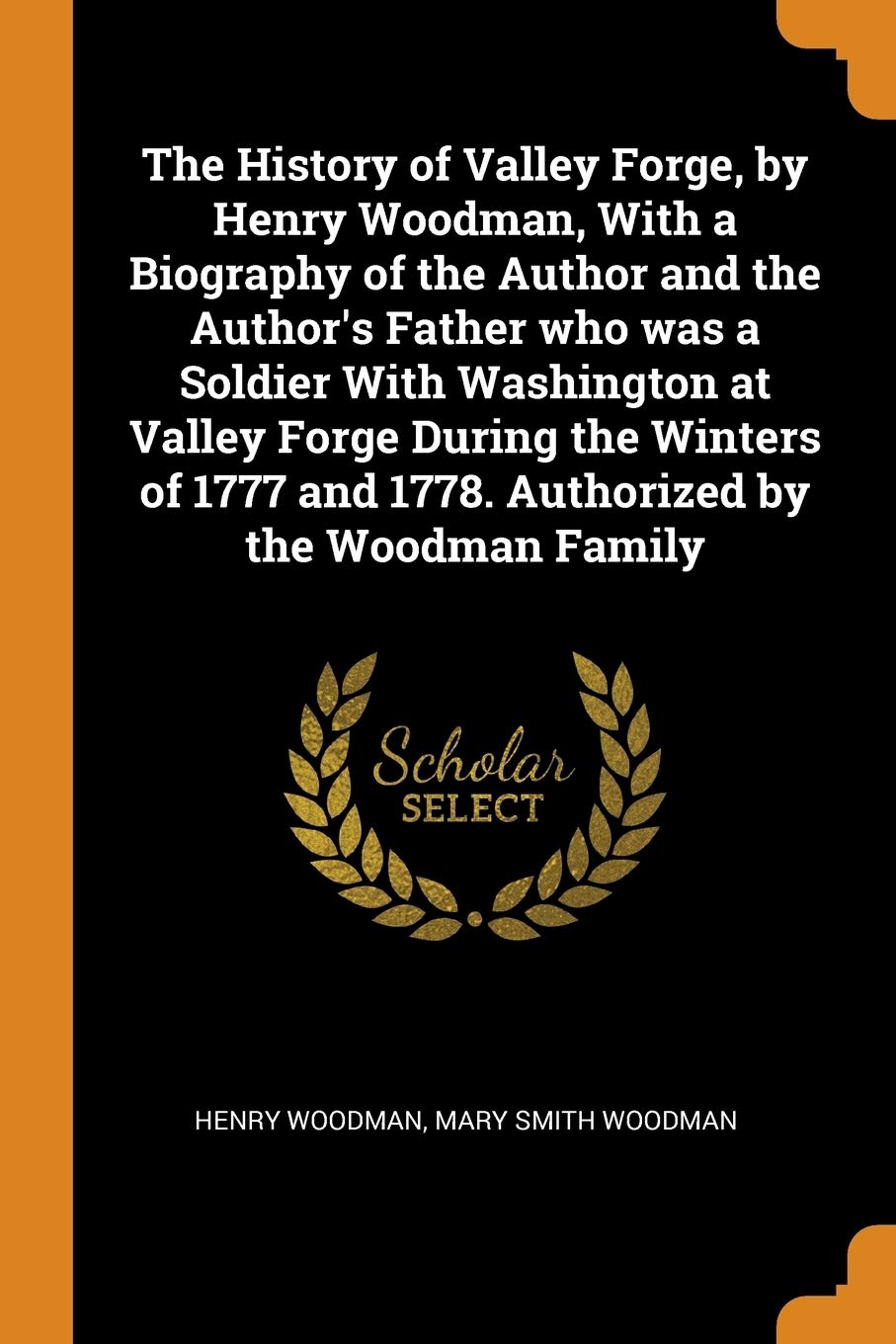 The History of Valley Forge, by Henry Woodman, With a Biography of the Author and the Author's Father who was a Soldier With Washington at Valley ... and 1778. Authorized by the Woodman Family Politics & History